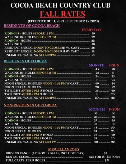 COCOA BEACH COUNTRY CLUB - FALL RATES     RESIDENTS OF COCOA BEACH                                                                                                    EVERY DAY  RIDING 18 - HOLES BEFORE 12 PM .....................................................   39  WALKING 18 - HOLES BEFORE 2 PM …………………………....................   22  RIDING 9 - HOLES ........................................................................................  22  WALKING 9 ......................................................................................................   18  RESIDENT SPECIAL NOON TO CLOSE 18H W/ CART ...............  36  RESIDENT SPECIAL NOON TO CLOSE 9 H W/ CART ...............   18  UNLIMITED WALKING AFTER 2PM ...................................................  20     RESIDENTS OF FLORIDA                                                                                                           MON-TH     F-SUN  RIDING 18 - HOLES BEFORE 12 PM ........................................................      45  ..............   50  WALKING 18 - HOLES BEFORE 2 PM …………………….............................      28 ..............    31  RIDING 9 - HOLES ..........................................................................................      24 ..............    35  WALKING 9 ........................................................................................................      18 ..............     24  NOON SPECIAL 18 HOLES NOON – 1:52 PM W CART ..................      40 ..............    44  NOON SPECIAL 9 HOLES ...........................................................................      20 ..............    22  TWILIGHT AFTER 2 PM 18 HOLES ........................................................      36 ..............    40  TWILIGHT AFTER 2 PM  9 HOLES ........................................................       18 ..............    20  UNLIMITED WALKING AFTER 2PM ....................................................      20 ..............    22   NON-RESIDENTS OF FLORIDA                                                                                                    MON-TH     F-SUN  RIDING 18 - HOLES BEFORE 12 PM ........................................................    53 .................    56  WALKING 18 - HOLES BEFORE 2 PM ………………………..........................    36 .................   38  RIDING 9 - HOLES ..........................................................................................    27 .................    39  WALKING ............................................................................................................    18 .................    30  NOON SPECIAL 18 HOLES NOON – 1:52 PM W CART...................    48 .................   50  NOON SPECIAL 9 HOLES ...........................................................................    24 .................   25  TWILIGHT AFTER 2 PM 18 HOLES ........................................................    36 .................   40         TWILIGHT AFTER 2 PM 9 HOLES .........................................................     18 .................   20  UNLIMITED WALKING AFTER 2 PM ...................................................     20 .................  22   MISCELLANEOUS  DRIVING RANGE..(APPROX. 15 BALLS, INCLUDES TAX)  …………………....   $ 1  RENTAL CLUBS.............................................................……...............         $25 FOR 18;  $15 FOR 9  PULL CARTS..PER 9 HOLES…………………………………………………….............................   $ 3  