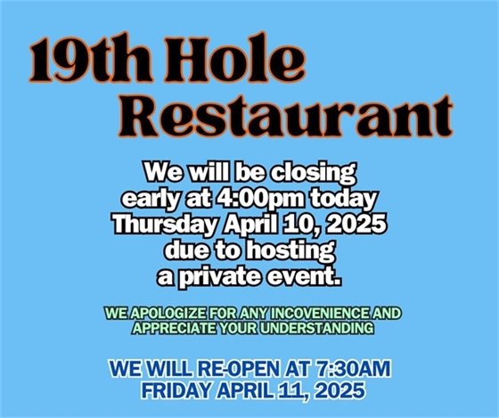 19th hole restaurant we will be closing early at 4:00pm on Thursday April 10, 2025, we apologize for any inconvenience appreciate your understanding, we will reopen at 7:30am on Friday April 11, 2025