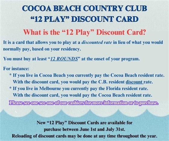 Cocoa Beach Country Club will again be selling our "Discount Card" during the months of June and July.  If you do not have a one of our discount cards, this is a great chance to purchase one and start saving money every time you play.  The discount card allows you to save money when you play either 18 or 9 holes.  The discount card is set up based on residency.  Wherever you reside, with the discount card, you will pay the next lower tier on our fee structure.  For instance if you are a Florida resident, you would pay the Cocoa Beach resident rate, saving you several dollars each time you play.  The next time you are in the Pro Shop, please talk to one of our staff to find out what you need to do to purchase one of our Discount Cards and start saving money ASAP!