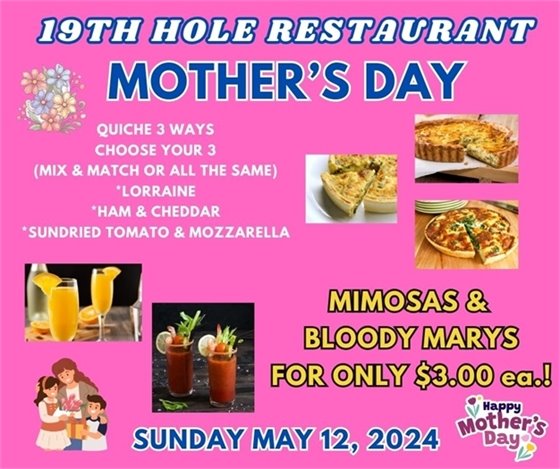 19th Hole Restaurant, Mother's Day, QUICHE 3 WAYS CHOOSE YOUR 3 (MIX & MATCH OR ALL THE SAME) *LORRAINE *HAM & CHEDDAR *SUNDRIED TOMATO & MOZZARELLA, MIMOSAS &  BLOODY MARYS FOR ONLY $3.00 ea.!, SUNDAY MAY 12, 2024 