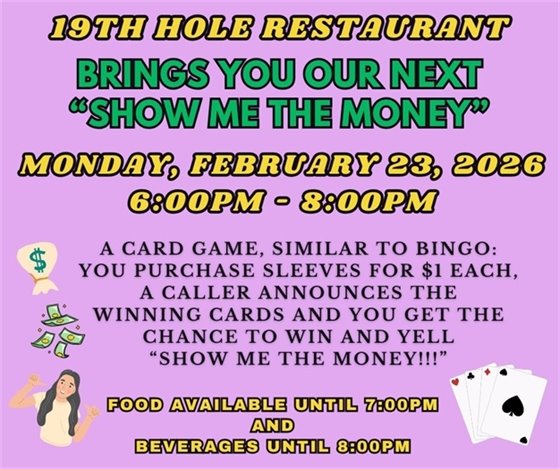 19th hole restaurant, brings you our first "show me the money", Monday, February 23rd, 6:00pm - 8:00pm, A CARD GAME, SIMILAR TO BINGO: YOU PURCHASE CARDS, A CALLER ANNOUNCES THE WINNING CARDS AND YOU GET THE CHANCE TO WIN THE JACKPOT AND YELL “show me the money!!!”, food available until 7:00pm and beverages available until 8:00pm