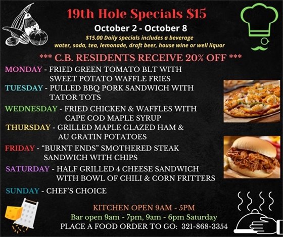 INTRIGUING MENU THIS WEEK!!!   We are more than just golf... Come out and enjoy the upgrades to the décor and the delicious menu! ??????????????  19th Hole Specials - ONLY $15 - Week of Oct 2 - Oct 8  $15.00 Daily Specials includes a beverage (water, soda, tea, lemonade, draft beer, house wine, or well liquor).  C.B. Residents receive 20% off  Monday- Fried Green Tomato BLT w/ sweet potato waffle fries Tuesday- Pulled BBQ Chicken Sandwich w/ tater tots Wednesday- Fried Chicken and Waffles w/ Cap Cod maple syrup Thursday- Grilled Maple Glazed Ham and Au Gratin Potatoes Friday- “Burnt Ends” smothered steak sandwich w/ chips Saturday- 1/2 Grilled 4 cheese sandwich w/ a bowl of chili and corn fritters Sunday- Chefs Choice  PLACE FOOD ORDER TO GO: 321-868-3354  Kitchen Open 9am - 5pm, Bar Open 9am - 7pm; 9am - 6pm Saturday