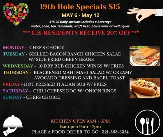 Mother's Day week is upon us, so take mom out for a "SPECIAL" lunch or dinner!  19th Hole Specials - ONLY $15 - Week of May 6 - May 12  $15.00 Daily Specials includes a beverage (water, soda, tea, lemonade, draft beer, house wine, or well liquor).  C.B. Residents receive 20% off  Monday - chefs choice Tuesday - Grilled Bacon Ranch Chicken Salad w/ side fried green beans Wednesday- 10 dry rub chicken wings w/ fries Thursday- Blackened Mahi Mahi salad w/ creamy avocado  dressing and bagel toast Friday- Hot pressed Italian Sub w/ Fries Saturday- Chili Cheese Dog w/ onion rings Sunday- Chefs Choice "HAPPY MOTHER'S DAY"!!!  PLACE FOOD ORDER TO GO: 321-868-3354 Kitchen Open 9am - 6pm, Bar Open 9am - 7pm