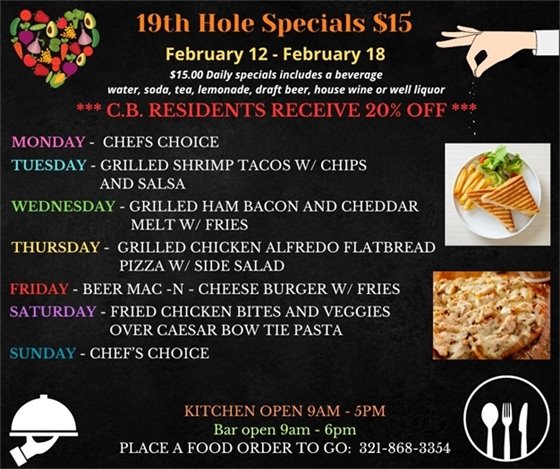 19th Hole Specials - ONLY $15 - Week of Feb 12 - Feb 18 $15.00 Daily Specials includes a beverage (water, soda, tea, lemonade, draft beer, house wine, or well liquor). C.B. Residents receive 20% off Monday - Chefs Choice Tuesday- Grilled Shrimp Tacos w/ chips and salsa Wednesday- Grilled Ham Bacon and Cheddar Melt w/ Fries Thursday- Grilled Chicken Alfredo Flatbread Pizza w/ side salad Friday- Beer Mac -N - Cheese Burger w/ fries Saturday- Fried Chicken Bites and veggies over Caesar bow tie pasta Sunday- Chefs Choice PLACE FOOD ORDER TO GO: 321-868-3354 Kitchen Open 9am - 5pm, Bar Open 9am - 6pm