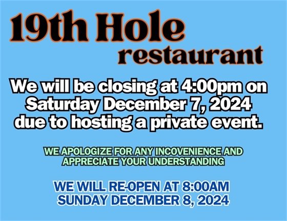 The 19th Hole Restaurant will be closing at 4:00pm on Saturday December 7th, 2024 due to hosting a private event.  We apologize for any inconvenience and appreciate your understanding.  The 19th Hole will reopen at 8:00am Sunday December 8, 2024.