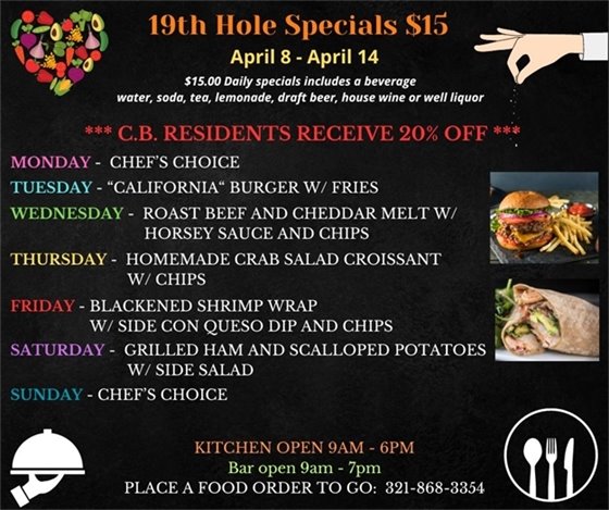 SPECIALS ARE HERE!!!! Come on out this week, before, during, after your round or just come on by for some delicious options!  19th Hole Specials - ONLY $15 - Week of April 8 - April 14  $15.00 Daily Specials includes a beverage (water, soda, tea, lemonade, draft beer, house wine, or well liquor).  C.B. Residents receive 20% off  Monday- chefs choice Tuesday- “California“ Burger w/ fries Wednesday- Roast Beef and Cheddar Melt w/ horsey sauce and chips Thursday- Homemade Crab Salad Croissant w/ Chips Friday- Blackened Shrimp Wrap w/ side con queso dip and  chips Saturday- Grilled Ham and Scalloped potatoes w/ side salad Sunday- Chefs Choice  PLACE FOOD ORDER TO GO: 321-868-3354 Kitchen Open 9am - 6pm, Bar Open 9am - 7pm