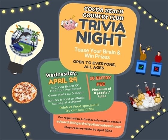 COCOA BEACH COUNTRY CLUB TRIVIA NIGHT. TEASE YOUR BRAIN AND WIN PRIZES. OPEN TO EVERYONE ALL AGES. WEDNESDAY APRIL 24, 2024 AT COCOA BEACH CC 19TH HOLE RESTAURANT.  FOOD AND DRINKS 4:30PM, TRIVA 5:00.  DRINK AND FOOD SPECIALS!!! TRY OUR NEW PIZZA! $0 ENTRY FEE, MAIXMUM OF 8 PEOPLE / TABLE.  FOR REGISTRATION.  To register, or if you have any questions, please contact Ed Thinger at edward.thinger@cityofcocoabeach.com