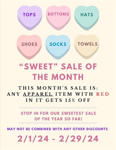Tops, bottoms, shoes, socks, towels and hats SWEET SALE of the month.  This month's sale is ANY APPAREL item with RED in it will get 15% off.  Stop in for our sweetest sale of the year so far!  May not be combined with any other discounts.  2/1/2024 - 2/29/2024