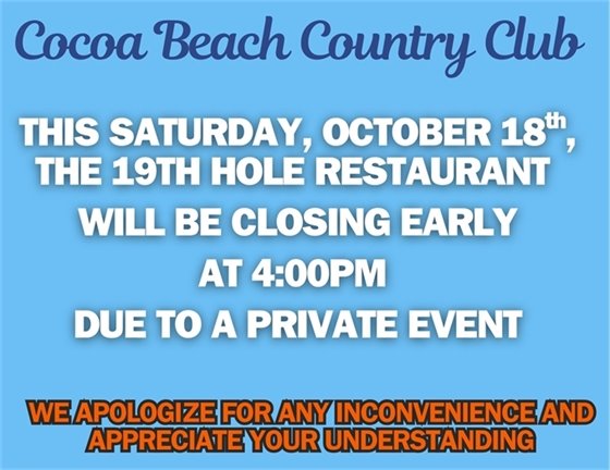 Cocoa Beach Country Club, this Saturday, October 18th, 2025, the 19th Hole Restaurant will be closing early at 4:00pm due to a private event.  We apologize for the inconvenience and appreciate your understanding. 