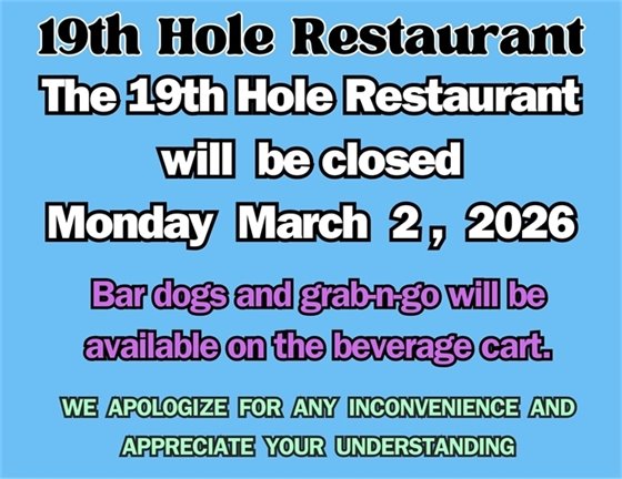 19th Hole restaurant, The 19th Hole Restaurant will be closed Monday March 2, 2026. Bar dogs and grab-n-go will be available on the beverage cart. We apologize for any inconvenience and appreciate your understanding