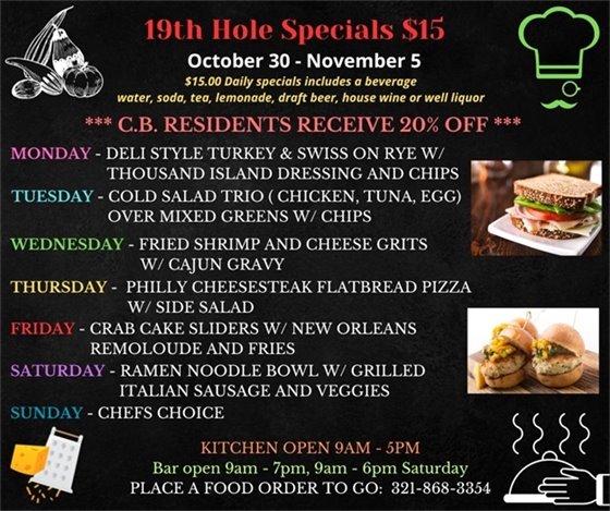 New week, new menu!  19th Hole Specials - ONLY $15 - Week of Oct 30 - Nov 5  $15.00 Daily Specials includes a beverage (water, soda, tea, lemonade, draft beer, house wine, or well liquor).  C.B. Residents receive 20% off  Monday- Deli Style Turkey and Swiss on Rye w/ thousand island dressing and chips Tuesday - Cold Salad Trio ( Chicken, Tuna, Egg) over mixed greens w/ chips Wednesday- Fried Shrimp and Cheese Grits w/ Cajun gravy Thursday- Philly Cheesesteak Flatbread Pizza w/ side salad Friday- Crab Cake sliders  w/ New Orleans Remoloude  and Fries Saturday- Ramen Noodle Bowl w/ grilled Italian sausage and veggies Sunday- Chefs Choice  PLACE FOOD ORDER TO GO: 321-868-3354  Kitchen Open 9am - 5pm, Bar Open 9am - 7pm; 9am - 6pm Saturday