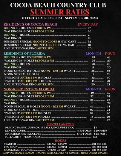 COCOA BEACH COUNTRY CLUB, SUMMER RATES, EFFECTIVE APRIL 16, 2024 - SEPTEMBER 30, 2024, RESIDENTS OF COCOA BEACH EVERY DAY  RIDING 18 - HOLES BEFORE 12 PM $37  WALKING $18 - HOLES BEFORE 2 PM $20  RIDING 9 - HOLES $21  WALKING 9 $18  RESIDENT SPECIAL NOON TO CLOSE 18H W/ CART $32  RESIDENT SPECIAL NOON TO CLOSE 9 H W/ CART $18  UNLIMITED WALKING AFTER 2PM $20; RESIDENTS OF FLORIDA RIDING 18 - HOLES BEFORE 12 PM $43  $48  WALKING 18 - HOLES BEFORE 2 PM $26 $29  RIDING 9 - HOLES$23 $26  WALKING 9 $18 $20  NOON SPECIAL 18 HOLES NOON – 1:52 PM W CART $38 $42  NOON SPECIAL 9 HOLES $19 $21  TWILIGHT AFTER 2 PM 18 HOLES $32 $40  TWILIGHT AFTER 2 PM  9 HOLES $18 $20  UNLIMITED WALKING AFTER 2PM $20  $22; NON-RESIDENTS OF FLORIDA   MON-TH     F-SUN  RIDING 18 - HOLES BEFORE 12 PM    $49     $52  WALKING 18 - HOLES BEFORE 2 PM     $32   $34  RIDING 9 - HOLES   $26   $28  WALKING    $18       $22  NOON SPECIAL 18 HOLES NOON – 1:52 PM W CART     $44   $48  NOON SPECIAL 9 HOLES $22     $24  TWILIGHT AFTER 2 PM 18 HOLES $32   $40         TWILIGHT AFTER 2 PM 9 HOLES $18    $20  UNLIMITED WALKING AFTER 2 PM $20  $22; MISCELLANEOUS  DRIVING RANGE..(APPROX. 15 BALLS, INCLUDES TAX)  $ 1;  RENTAL CLUBS  $ 30 FOR 18;  $ 20 FOR 9  UPGRADED RENTAL CLUBS $ 40 FOR 18;   $ 25 FOR 9;  PULL CARTS - PER 9 HOLES    $ 3; HOURS   STARTER   6:45AM - 6:00PM, 321-868-3361;   PRO SHOP  6:45AM - 6:30PM    321-868-3351;   SNACK BAR / LOUNGE     OPENS 9:00AM    321-868-3354;  DRIVING RANGE 7:00AM - 7:00PM; WED. CLOSES AT 5:30PM; THURS OPENS 9:00AM 