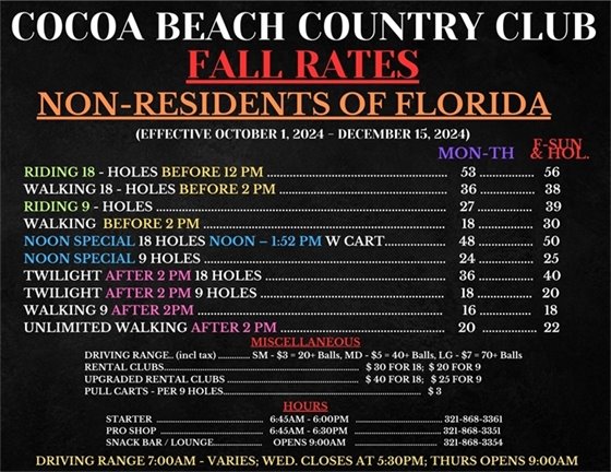 COCOA BEACH COUNTRY CLUB, FALL RATES, NON-RESIDENTS OF FLORIDA, RIDING 18 - HOLES BEFORE 12 PM MON-THURS $53, F-SUN & HOL $56;  WALKING 18 - HOLES BEFORE 2 PM MON-THURS $36, F-SUN & HOL $38;  RIDING 9 - HOLES MON-THURS $27, F-SUN & HOL $39;  WALKING 9  BEFORE 2 PM MON-THURS $18, F-SUN & HOL $30;  RESIDENT SPECIAL NOON TO 1:52PM18H W/ CART MON-THURS $48, F-SUN & HOL $50;  RESIDENT SPECIAL NOON TO 1:52PM 9 H W/ CART MON-THURS $24, F-SUN & HOL $25; TWILIGHT AFTER 2 PM 18 HOLES MON-THURS $36, F-SUN & HOL $40;  TWILIGHT AFTER 2 PM  9 HOLES MON-THURS $18, F-SUN & HOL $20; WALKING 9 AFTER 2PM MON-THURS $16, F-SUN & HOL $18;  UNLIMITED WALKING AFTER 2PM $20, (EFFECTIVE OCTOBER 1, 2024 - DECEMBER 15, 2024); MISCELLANEOUS  DRIVING RANGE (incl tax) SM - $3 = 20+ Balls, MD - $5 = 40+ Balls, LG - $7 = 70+ Balls;  RENTAL CLUBS $ 30 FOR 18;  $ 20 FOR 9  UPGRADED RENTAL CLUBS $40 FOR 18; $ 25 FOR 9;  PULL CARTS - PER 9 HOLES $ 3; HOURS - STARTER 6:45AM - 6:00PM 321-868-3361; PRO SHOP 6:45AM - 6:30PM 321-868-3351; SNACK BAR / LOUNGE OPENS 9:00AM 321-868-3354; DRIVING RANGE 7:00AM - VARIES; WED. CLOSES AT 5:30PM; THURS OPENS 9:00AM
