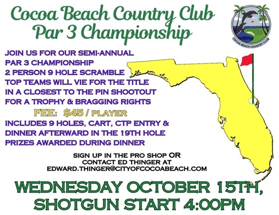 Cocoa Beach Country Club Par 3 Championship, JOIN US FOR OUR semi annual   PAR 3 CHAMPIONSHIP  2 PERSON 9 HOLE SCRAMBLE  TOP TEAMS WILL VIE FOR THE TITLE   IN A CLOSEST TO THE PIN SHOOTOUT    FOR A TROPHY & BRAGGING RIGHTS                     FEE:  $45 / player  INCLUDES 9 HOLES, CART, CTP ENTRY &  DINNER AFTERWARD IN THE 19TH HOLE  PRIZES AWARDED DURING DINNER, sign up in the pro shop or contact Ed Thinger at edward.thinger@cityofcocoabeach.com, WEDNESDAY October 15TH,  SHOTGUN START 4:00PM  