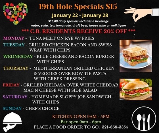 19th Hole Specials - ONLY $15 - Week of Jan 22 - Jan 28  $15.00 Daily Specials includes a beverage (water, soda, tea, lemonade, draft beer, house wine, or well liquor).  C.B. Residents receive 20% off  Monday- Tuna Melt on Rye w/ Fries Tuesday- Grilled Chicken Bacon and Swiss Wrap with Chips Wednesday- Blue Cheese and Bacon Burger w/ chips Thursday- Mediterranean Grilled Chicken and Veggies over Bow tie Pasta w/ Greek dressing Friday- Grilled Kielbasa over White Cheddar Mac n cheese w/ side salad Saturday- Homemade Sloppy Joe Sandwich w/ chips Sunday - Chefs Choice  PLACE FOOD ORDER TO GO: 321-868-3354 Kitchen Open 9am - 5pm, Bar Open 9am - 6pm
