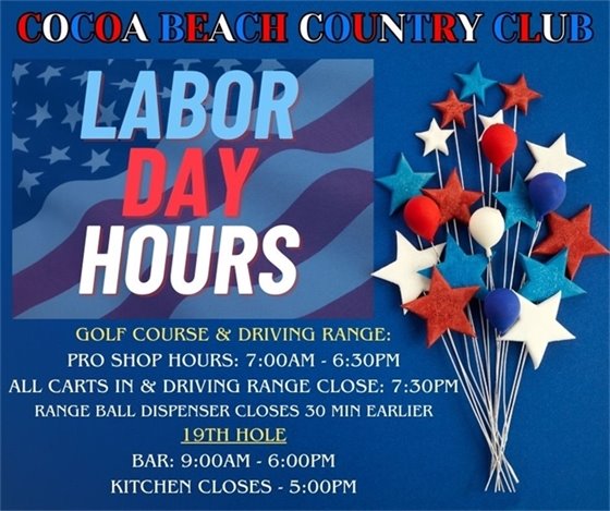 Cocoa Beach Country Club, Labor Day Hours, Golf Course & Driving Range, Pro Shop Hours: 7:00am-6:30pm, All carts in and driving range close 7:30pm, range ball dispenser closes 30 min earlier, 19th hole, Bar: 9:00am-6:00pm, Kitchen closes 5:00pm
