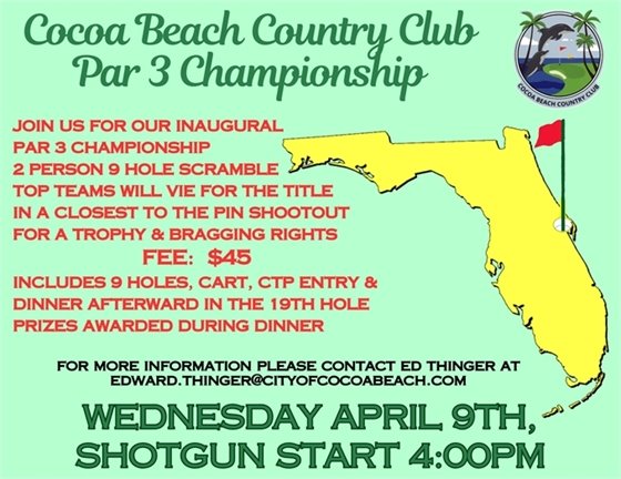 Cocoa Beach Country Club Par 3 Championship, JOIN US FOR OUR INAUGURAL   PAR 3 CHAMPIONSHIP  2 PERSON 9 HOLE SCRAMBLE  TOP TEAMS WILL VIE FOR THE TITLE   IN A CLOSEST TO THE PIN SHOOTOUT    FOR A TROPHY & BRAGGING RIGHTS                     FEE:  $45  INCLUDES 9 HOLES, CART, CTP ENTRY &  DINNER AFTERWARD IN THE 19TH HOLE  PRIZES AWARDED DURING DINNER,for more information please contact ed thinger at edward.thinger@cityofcocoabeach.com, WEDNESDAY APRIL 9TH,  SHOTGUN START 4:00PM  