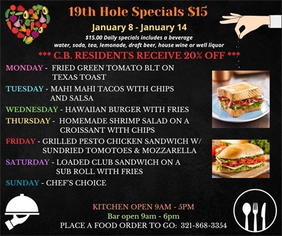 19th Hole Specials - ONLY $15 - Week of Jan 8 - Jan 14 $15.00 Daily Specials includes a beverage (water, soda, tea, lemonade, draft beer, house wine, or well liquor). C.B. Residents receive 20% off  Monday- FRIED GREEN TOMATO BLT ON TEXAS TOAST Tuesday- MAHI MAHI TACOS WITH CHIPS AND SALSA Wednesday- HAWAIIAN BURGER WITH FRIES Thursday- HOMEMADE SHRIMP SALAD ON A CROISSANT WITH CHIPS Friday- GRILLED PESTO CHICKEN SANDWICH W/ SUNDRIED TOMOTOES & MOZZARELLA Saturday- LOADED CLUB SANDWICH ON A SUB ROLL WITH FRIES Sunday - CHEF’S CHOICE  PLACE FOOD ORDER TO GO: 321-868-3354 Kitchen Open 9am - 5pm, Bar Open 9am - 6pm
