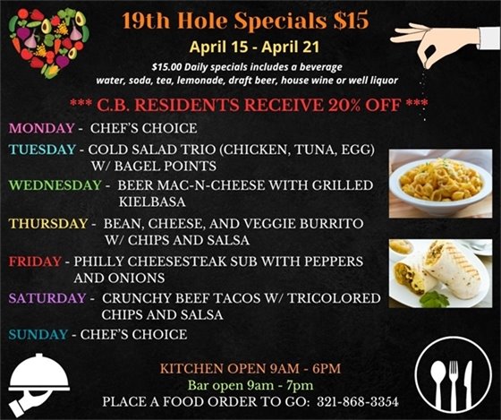 SPECIALS ARE HERE!!!! Come on out this week, before, during, after your round or just come on by for some delicious options! 19th Hole Specials - ONLY $15 - Week of April 15 - April 21 $15.00 Daily Specials includes a beverage (water, soda, tea, lemonade, draft beer, house wine, or well liquor). C.B. Residents receive 20% off Monday- chefs choice Tuesday- Cold Salad Trio (chicken, tuna, egg) w/ bagel points Wednesday- Beer Mac-N-Cheese with grilled Kielbasa Thursday- Bean, Cheese, and Veggie Burrito w/ chips and salsa Friday- Philly Cheesesteak Sub with peppers and onions Saterday- Crunchy Beef Tacos w/ tricolored chips and salsa Sunday- Chefs Choice PLACE FOOD ORDER TO GO: 321-868-3354 Kitchen Open 9am - 6pm, Bar Open 9am - 7pm