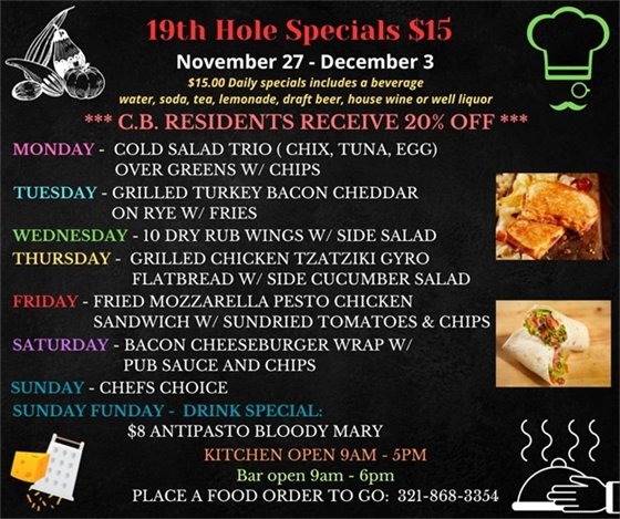 Hopefully you didn't overindulge during Thanksgiving so you can stop in and try out weekly specials this week!  19th Hole Specials - ONLY $15 - Week of Nov 27 - Dec 3  $15.00 Daily Specials includes a beverage (water, soda, tea, lemonade, draft beer, house wine, or well liquor).  C.B. Residents receive 20% off  Monday - Cold Salad Trio ( chicken, tuna, egg) over Greens w/ Chips\ Tuesday- Grilled Turkey Bacon Cheddar on Rye w/ fries Wednesday- 10 Dry Rub Wings w/ Side Salad Thursday- Grilled Chicken Tzatziki Gyro Flatbread w/ side cucumber salad Friday- Fried Mozzarella Pesto Chicken Sandwich w/ sundried tomatoes and chips Saturday- Bacon Cheeseburger Wrap w/ Pub Sauce and Chips Sunday- Lunch - Chefs Choice      Sunday Funday Drink Special      “Antipasto Bloody Mary“ $8.00       What is an Antipasto Bloody Mary?  It’s a 19th hole Bloody Mary w/ pepperoni, Mozzarella and olives on a stick. PLACE FOOD ORDER TO GO: 321-868-3354 Kitchen Open 9am - 5pm, Bar Open 9am - 6pm