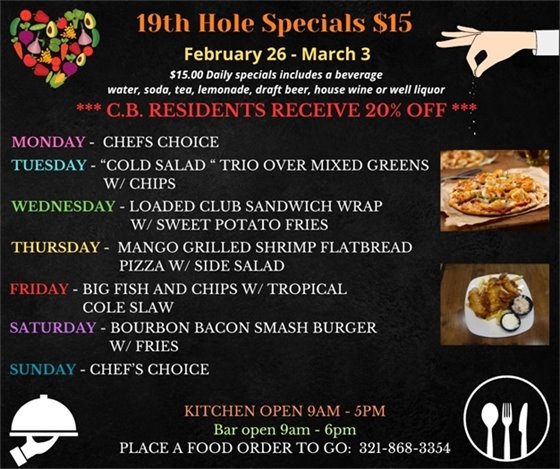 19th Hole Specials - ONLY $15 - Week of Feb 26 - Mar 3  $15.00 Daily Specials includes a beverage (water, soda, tea, lemonade, draft beer, house wine, or well liquor).  C.B. Residents receive 20% off  Monday- Chefs Choice Tuesday- “Cold Salad “ Trio over mixed greens w/ chips Wednesday- Loaded Club Sandwich Wrap w/ sweet potato fries Thursday- Mango Grilled Shrimp Flatbread pizza w/ side salad Friday- Big Fish and Chips w/ tropical Cole slaw Saturday- Bourbon Bacon Smash Burger w/ Fries Sunday- Chefs Choice  PLACE FOOD ORDER TO GO: 321-868-3354 Kitchen Open 9am - 5pm, Bar Open 9am - 6pm