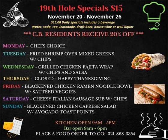 TURKEY WEEK DOESN'T ALWAYS MEAN TURKEY!  Come on in for some fun flavors this week (Closed Thanksgiving Day).  19th Hole Specials - ONLY $15 - Week of Nov 20 - Nov 26  $15.00 Daily Specials includes a beverage (water, soda, tea, lemonade, draft beer, house wine, or well liquor).  C.B. Residents receive 20% off  Monday- Chefs Choice Tuesday- Fried Shrimp over mixed greens w/ chips day- Grilled Chicken Fajita wrap w/ chips and salsa Thursday- Happy Thanksgiving “ Friday- Blackened Chicken Ramen Noodle Bowl w/ sautéed veggies  Saturday - Cheesy Italian Sausage Sub w/ chips  Sunday- Blackened Chicken Caprese Salad w/ Avocado Toast Points  PLACE FOOD ORDER TO GO: 321-868-3354  Kitchen Open 9am - 5pm, Bar Open 9am - 6pm
