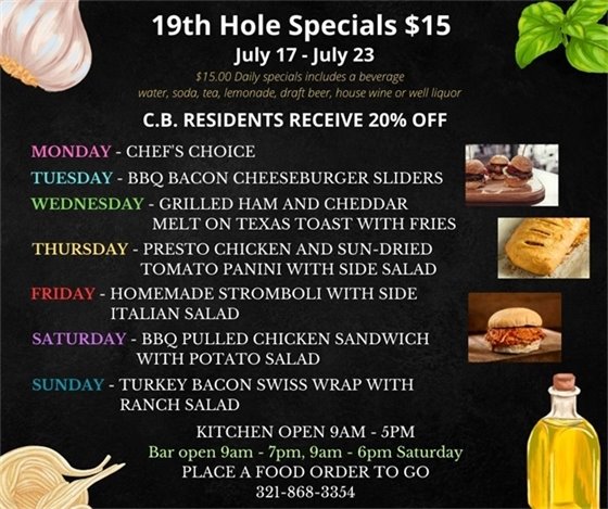 19th Hole Specials for July 17- July 23 $15.00 Daily Specials includes a beverage (water, soda, tea, lemonade, draft beer, house wine, or well liquor). C.B. Residents receive 20% off Monday- Chefs Choice Tuesday- BBQ bacon cheeseburger sliders Wednesday- Grilled Ham and Cheddar melt on Texas toast w/ fries Thursday- Pesto Chicken and sun-dried tomato Panini w/ side salad Friday- Homemade Stromboli w/ side Italian salad Saturday- BBQ pulled Chicken Sandwich w/ potato salad Sunday- Turkey Bacon Swiss wrap w/ Ranch salad PLACE FOOD ORDER TO GO: 321-868-3354 Kitchen Open 9am - 5pm, Bar Open 9am - 7pm, 9am - 6pm Saturday