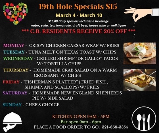 19th Hole Specials - ONLY $15 - Week of Mar 4 - Mar 10 $15.00 Daily Specials includes a beverage (water, soda, tea, lemonade, draft beer, house wine, or well liquor). C.B. Residents receive 20% off Monday- Crispy Chicken Caesar Wrap w/ fries Tuesday- Tuna Melt on Texas Toast w/ Chips Wednesday - Grilled Shrimp “De Gallo” Tacos w/ tortilla chips Thursday- Homemade Crab Salad on a warm Croissant w/ chips Friday- “Fisherman’s Platter” ( fried fish , shrimp,  and scallops) w/ fries Saturday- Homemade New England Shepherds Pie w/ side salad Sunday- Chefs choice PLACE FOOD ORDER TO GO: 321-868-3354 Kitchen Open 9am - 5pm, Bar Open 9am - 6pm