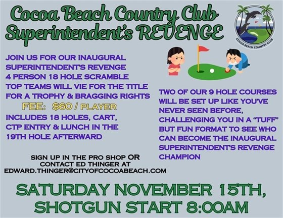 Cocoa Beach Country Club superintendent's revenge, JOIN US FOR OUR inaugural superintendent's revenge, 4 PERSON 18 HOLE SCRAMBLE  TOP TEAMS WILL VIE FOR THE TITLE FOR A TROPHY & BRAGGING RIGHTS  FEE:  $60  INCLUDES 18 HOLES, CART, CTP ENTRY &  LUNCH AFTERWARD IN THE 19TH HOLE  PRIZES AWARDED DURING LUNCH. Two of our 9 hole courses will be set up like you've never seen before, challenging you in a "tuff", but fun format to see who can become the inaugural superintendent's revenge champion, sign up in the pro shop or contact Ed Thinger at edward.thinger@cityofcocoabeach.com, SATURDAY November 15TH,  SHOTGUN START 8:00aM  