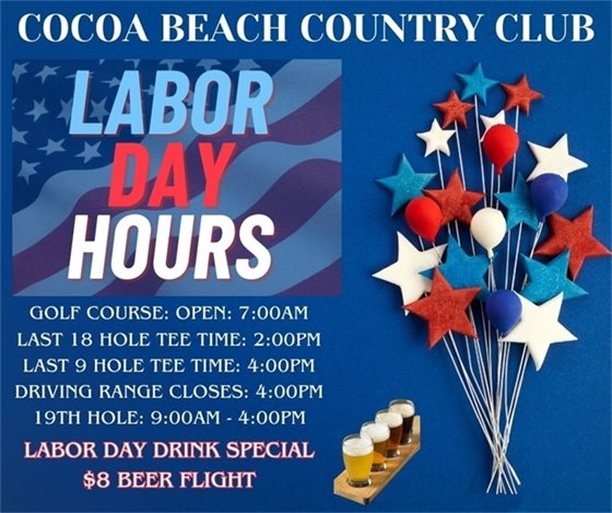 COCOA BEACH COUNTRY CLUB LABOR DAY HOURS  Book your tee time with your friends and family and enjoy the holiday with some great golf and food!  Golf Course: open - 7:00am Last 18 hole tee time: 2:00pm Last 9 hole tee time: 4:00pm Driving range closes: 4:00pm 19th hole: 9:00am - 4:00pm  TRY OUR LABOR DAY DRINK SPECIAL: BEER FLIGHT ONLY $8 
