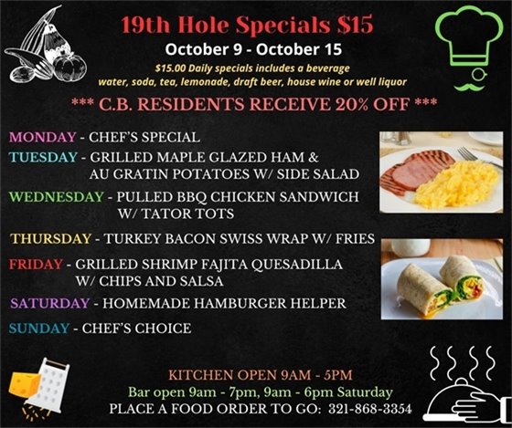 We are more than just golf... Come out and enjoy the upgrades to the décor and the delicious menu! ?????????????? 19th Hole Specials - ONLY $15 - Week of Oct 9 - Oct 15 $15.00 Daily Specials includes a beverage (water, soda, tea, lemonade, draft beer, house wine, or well liquor). C.B. Residents receive 20% off Monday - Chefs Choice Tuesday- Grilled Maple glazed ham and AuGratin Potatoes w/ side salad Wednesday- Pulled BBQ Chicken Sandwich w/ Tator Tots Thursday- Turkey Bacon Swiss Wrap w/ Fries  Friday- Grilled Shrimp Fajita Quesadilla w/ chips and salsa Saturday-  Homemade Hamburger Helper Sunday- Chefs Choice PLACE FOOD ORDER TO GO: 321-868-3354 Kitchen Open 9am - 5pm, Bar Open 9am - 7pm; 9am - 6pm Saturday See less