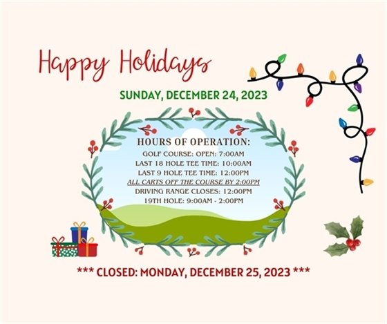 HOLIDAY HOURS!  Reminder we are open Christmas Eve, Last 18 hole time is 10am and last 9 hole time is 12pm.  All carts are due off the course by 2pm.  The 19th Hole will be open until 2pm.  We are closed Christmas Day. 
