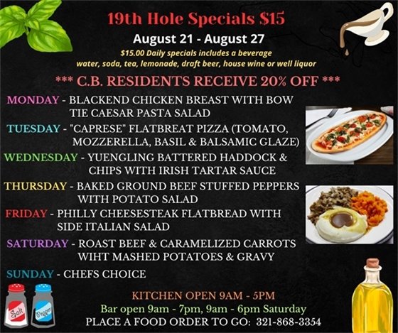 19th Hole Specials - ONLY $15 - Week of Aug 21 - Aug 27  $15.00 Daily Specials includes a beverage (water, soda, tea, lemonade, draft beer, house wine, or well liquor).  C.B. Residents receive 20% off  Monday- blackened chicken breasts with Bow tie Caesar pasta salad  Tuesday- “Caprese” Flatbread pizza ( Tomato, fresh Motz, basil , and balsamic glaze )  Wednesday- Yuengling battered Haddock and chips w/ Irish Tartar sauce  Thursday- Baked ground beef Stuffed Peppers w/ potato salad  Friday- Philly Cheesesteak Flatbread w/ side Italian salad  Saturday- Roast beef and caramelized carrots w/ mashed Potatoes and gravy  Sunday- Chefs Choice  PLACE FOOD ORDER TO GO: 321-868-3354  Kitchen Open 9am - 5pm, Bar Open 9am - 7pm; 9am - 6pm Saturday