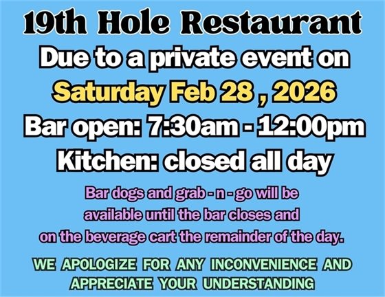 19th hole restaurant, due to a private event on Saturday Feb 28, 2026, bar open: 7:30am-12:00pm, kitchen: closed all day, bar dogs and grab-n-go will be available until the bar closes and on the beverage cart the remainder of the day. We apologize for any inconvenience and appreciate your understanding.