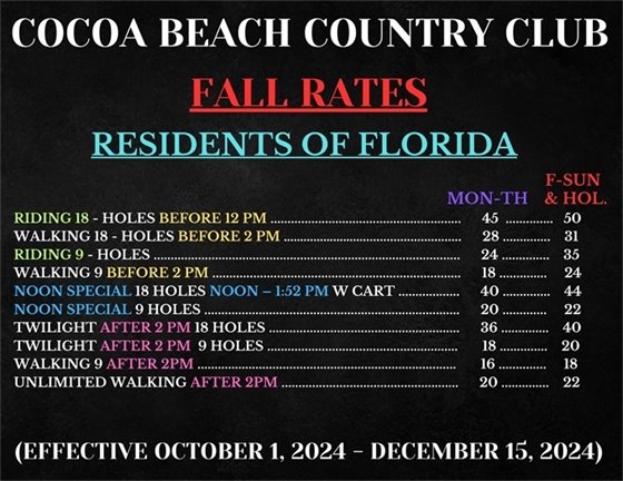 COCOA BEACH COUNTRY CLUB, FALL RATES, RESIDENTS OF FLORIDA, RIDING 18 - HOLES BEFORE 12 PM MON-THURS $45, F-SUN & HOL $50;  WALKING 18 - HOLES BEFORE 2 PM MON-THURS $28, F-SUN & HOL $31;  RIDING 9 - HOLES MON-THURS $24, F-SUN & HOL $35;  WALKING 9  BEFORE 2 PM MON-THURS $18, F-SUN & HOL $24;  RESIDENT SPECIAL NOON TO CLOSE 18H W/ CART MON-THURS $40, F-SUN & HOL $44;  RESIDENT SPECIAL NOON TO CLOSE 9 H W/ CART MON-THURS $20, F-SUN & HOL $22; TWILIGHT AFTER 2 PM 18 HOLES MON-THURS $36, F-SUN & HOL $40;  TWILIGHT AFTER 2 PM  9 HOLES MON-THURS $18, F-SUN & HOL $20; WALKING 9 AFTER 2PM MON-THURS $16, F-SUN & HOL $18;  UNLIMITED WALKING AFTER 2PM $20, (EFFECTIVE OCTOBER 1, 2024 - DECEMBER 15, 2024)