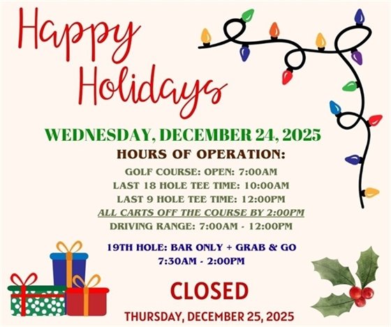 Happy Holidays, Wednesday, December 24, 2025, hours of operation: Golf course: open 7:00am, Last 18 hole tee time: 10:00am, Last 9 hole tee time: 12:00pm, all carts off the course by 2:00pm, driving range 7:00am-12:00pm, 19th hole: bar only + grab & go, 7:30am-2:00pm, closed Thursday December 25, 2025