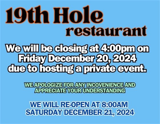 19th hole restaurant. we will be closing at 4:00pm on Friday December 20, 2024 due to hosting a private event.  We apologize for any inconvenience and appreciate your understanding.  we will reopen at 8:00am Saturday December 21, 2024